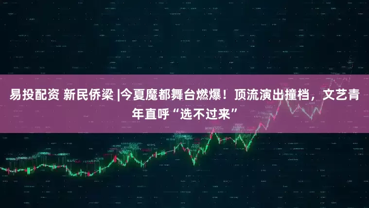 易投配资 新民侨梁 |今夏魔都舞台燃爆！顶流演出撞档，文艺青年直呼“选不过来”