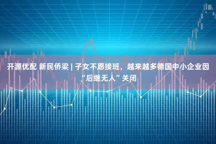 开源优配 新民侨梁 | 子女不愿接班，越来越多德国中小企业因“后继无人”关闭