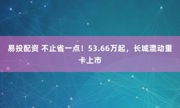 易投配资 不止省一点！53.66万起，长城混动重卡上市