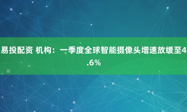 易投配资 机构：一季度全球智能摄像头增速放缓至4.6%
