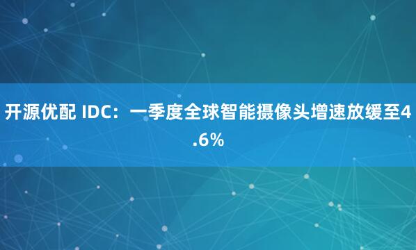 开源优配 IDC：一季度全球智能摄像头增速放缓至4.6%