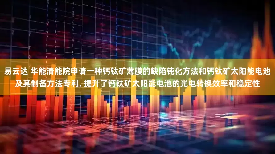 易云达 华能清能院申请一种钙钛矿薄膜的缺陷钝化方法和钙钛矿太阳能电池及其制备方法专利, 提升了钙钛矿太阳能电池的光电转换效率和稳定性