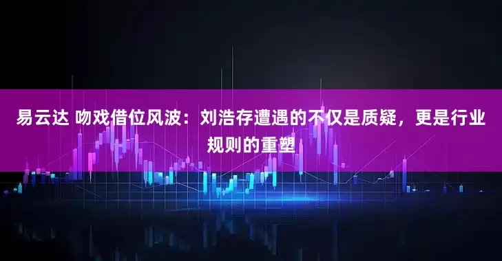 易云达 吻戏借位风波：刘浩存遭遇的不仅是质疑，更是行业规则的重塑