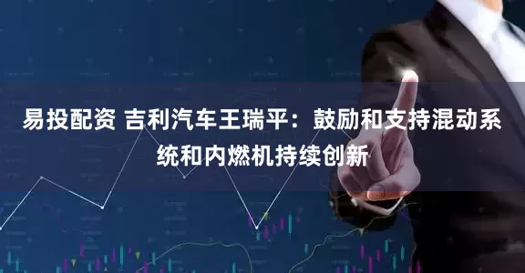 易投配资 吉利汽车王瑞平：鼓励和支持混动系统和内燃机持续创新