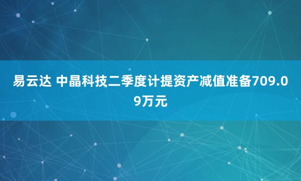 易云达 中晶科技二季度计提资产减值准备709.09万元