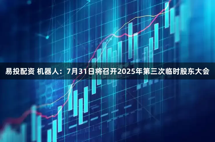 易投配资 机器人：7月31日将召开2025年第三次临时股东大会