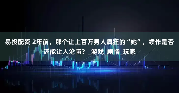 易投配资 2年前，那个让上百万男人疯狂的“她”，续作是否还能让人沦陷？_游戏_剧情_玩家