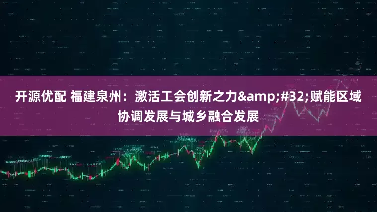 开源优配 福建泉州：激活工会创新之力&#32;赋能区域协调发展与城乡融合发展