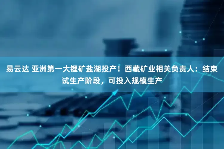 易云达 亚洲第一大锂矿盐湖投产！西藏矿业相关负责人：结束试生产阶段，可投入规模生产